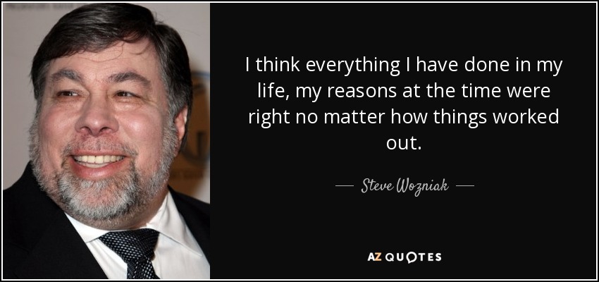 I think everything I have done in my life, my reasons at the time were right no matter how things worked out. - Steve Wozniak