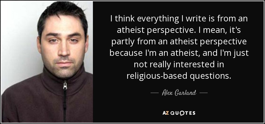 I think everything I write is from an atheist perspective. I mean, it's partly from an atheist perspective because I'm an atheist, and I'm just not really interested in religious-based questions. - Alex Garland