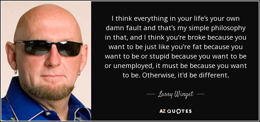 I think everything in your life's your own damn fault and that's my simple philosophy in that, and I think you're broke because you want to be just like you're fat because you want to be or stupid because you want to be or unemployed, it must be because you want to be. Otherwise, it'd be different. - Larry Winget