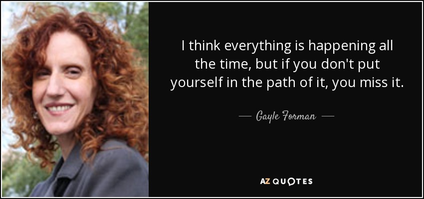 I think everything is happening all the time, but if you don't put yourself in the path of it, you miss it. - Gayle Forman