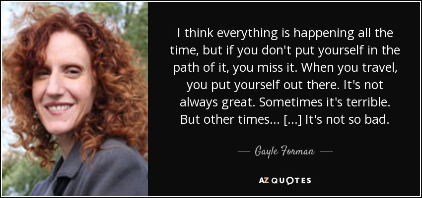 I think everything is happening all the time, but if you don't put yourself in the path of it, you miss it. When you travel, you put yourself out there. It's not always great. Sometimes it's terrible. But other times ... [...] It's not so bad. - Gayle Forman