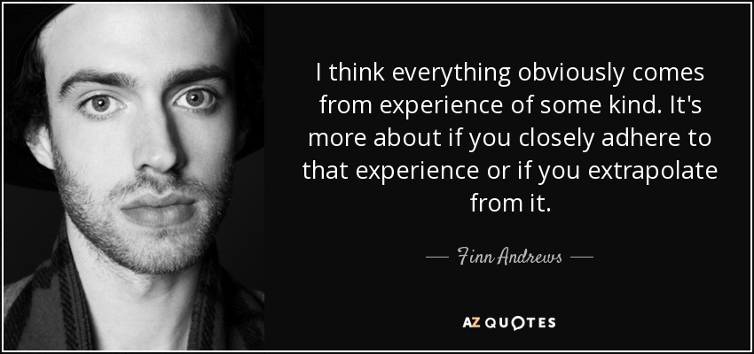 I think everything obviously comes from experience of some kind. It's more about if you closely adhere to that experience or if you extrapolate from it. - Finn Andrews