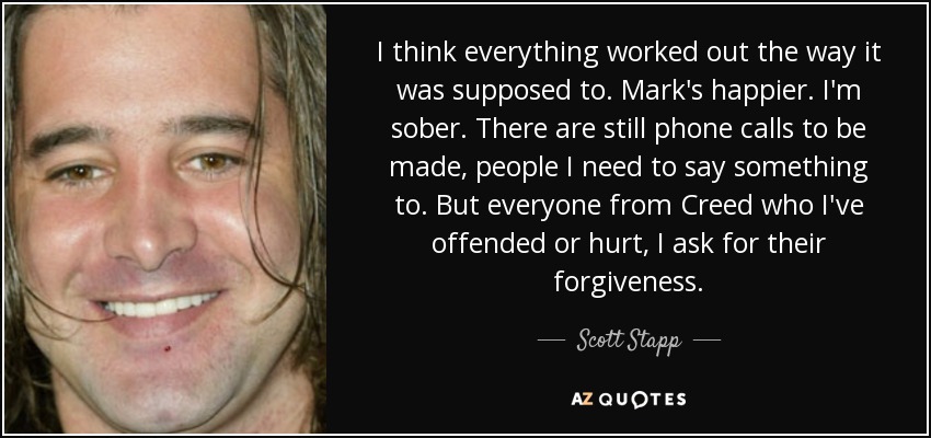 I think everything worked out the way it was supposed to. Mark's happier. I'm sober. There are still phone calls to be made, people I need to say something to. But everyone from Creed who I've offended or hurt, I ask for their forgiveness. - Scott Stapp