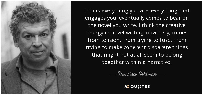 I think everything you are, everything that engages you, eventually comes to bear on the novel you write. I think the creative energy in novel writing, obviously, comes from tension. From trying to fuse. From trying to make coherent disparate things that might not at all seem to belong together within a narrative. - Francisco Goldman