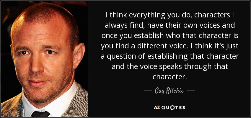 I think everything you do, characters I always find, have their own voices and once you establish who that character is you find a different voice. I think it's just a question of establishing that character and the voice speaks through that character. - Guy Ritchie