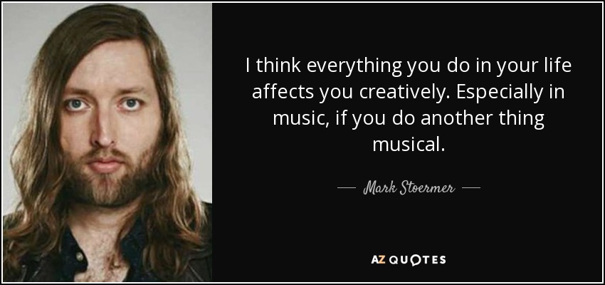 I think everything you do in your life affects you creatively. Especially in music, if you do another thing musical. - Mark Stoermer