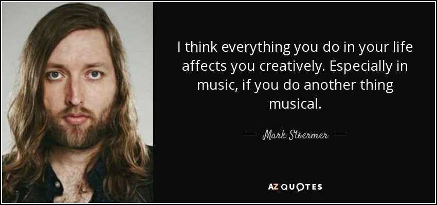 I think everything you do in your life affects you creatively. Especially in music, if you do another thing musical. - Mark Stoermer