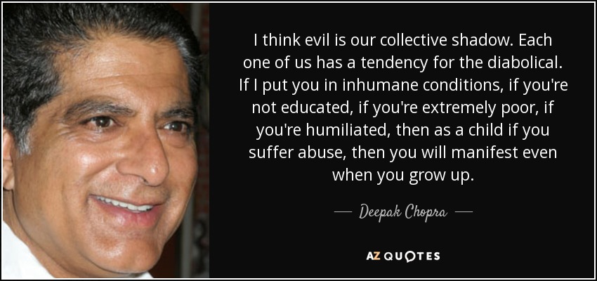 I think evil is our collective shadow. Each one of us has a tendency for the diabolical. If I put you in inhumane conditions, if you're not educated, if you're extremely poor, if you're humiliated, then as a child if you suffer abuse, then you will manifest even when you grow up. - Deepak Chopra