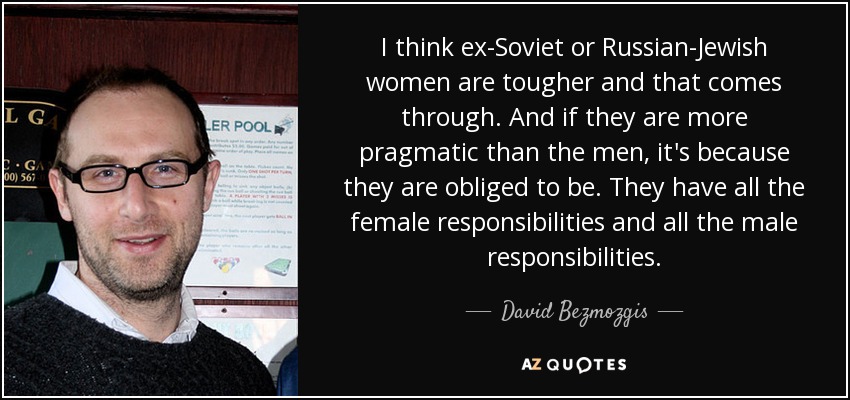 I think ex-Soviet or Russian-Jewish women are tougher and that comes through. And if they are more pragmatic than the men, it's because they are obliged to be. They have all the female responsibilities and all the male responsibilities. - David Bezmozgis