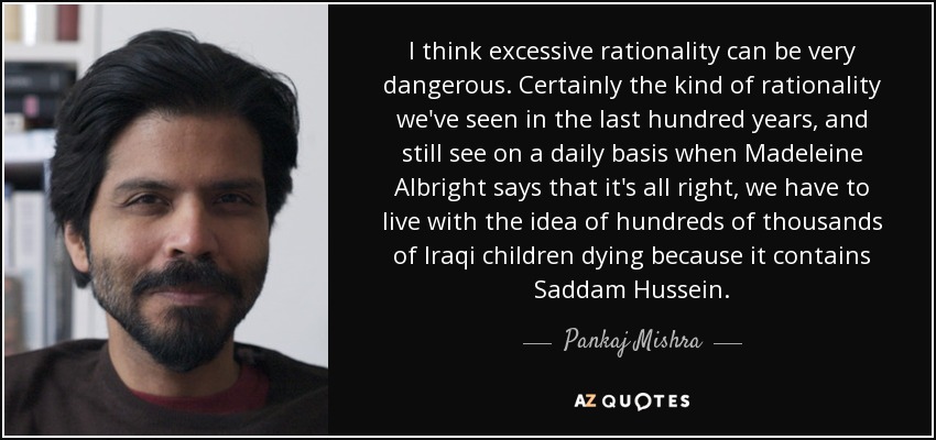 I think excessive rationality can be very dangerous. Certainly the kind of rationality we've seen in the last hundred years, and still see on a daily basis when Madeleine Albright says that it's all right, we have to live with the idea of hundreds of thousands of Iraqi children dying because it contains Saddam Hussein. - Pankaj Mishra