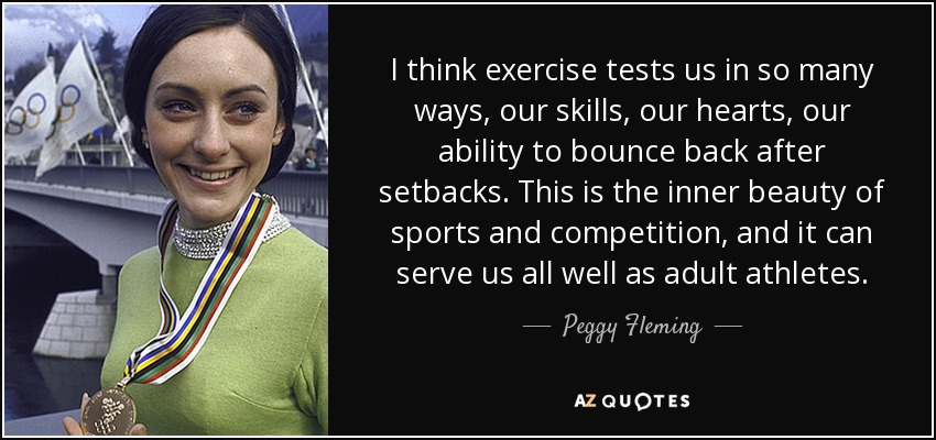 I think exercise tests us in so many ways, our skills, our hearts, our ability to bounce back after setbacks. This is the inner beauty of sports and competition, and it can serve us all well as adult athletes. - Peggy Fleming