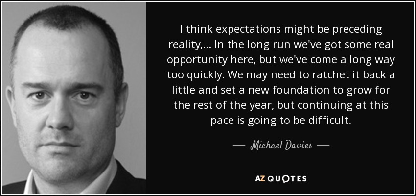 I think expectations might be preceding reality, ... In the long run we've got some real opportunity here, but we've come a long way too quickly. We may need to ratchet it back a little and set a new foundation to grow for the rest of the year, but continuing at this pace is going to be difficult. - Michael Davies