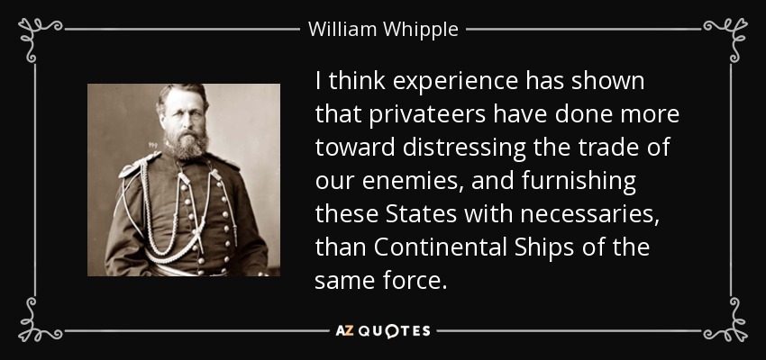 I think experience has shown that privateers have done more toward distressing the trade of our enemies, and furnishing these States with necessaries, than Continental Ships of the same force. - William Whipple