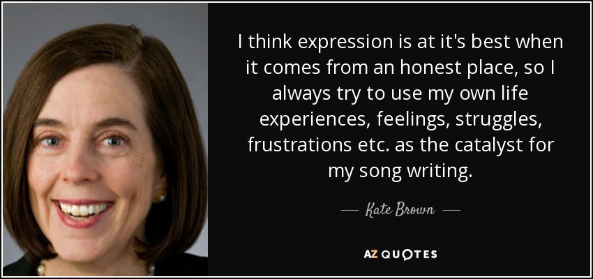 I think expression is at it's best when it comes from an honest place, so I always try to use my own life experiences, feelings, struggles, frustrations etc. as the catalyst for my song writing. - Kate Brown