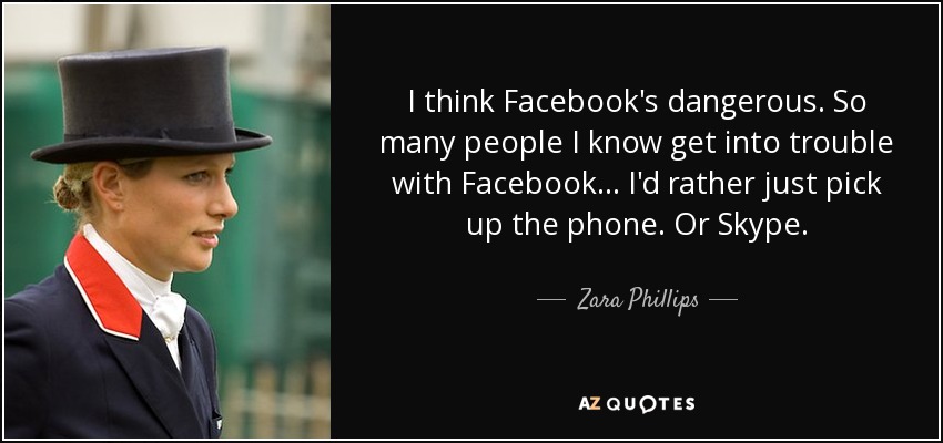 I think Facebook's dangerous. So many people I know get into trouble with Facebook... I'd rather just pick up the phone. Or Skype. - Zara Phillips