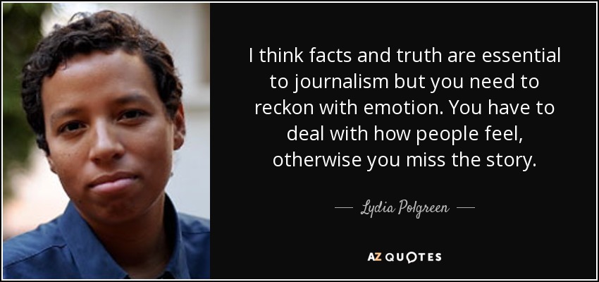 I think facts and truth are essential to journalism but you need to reckon with emotion. You have to deal with how people feel, otherwise you miss the story. - Lydia Polgreen