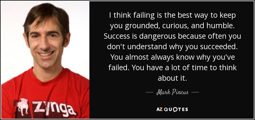 I think failing is the best way to keep you grounded, curious, and humble. Success is dangerous because often you don't understand why you succeeded. You almost always know why you've failed. You have a lot of time to think about it. - Mark Pincus