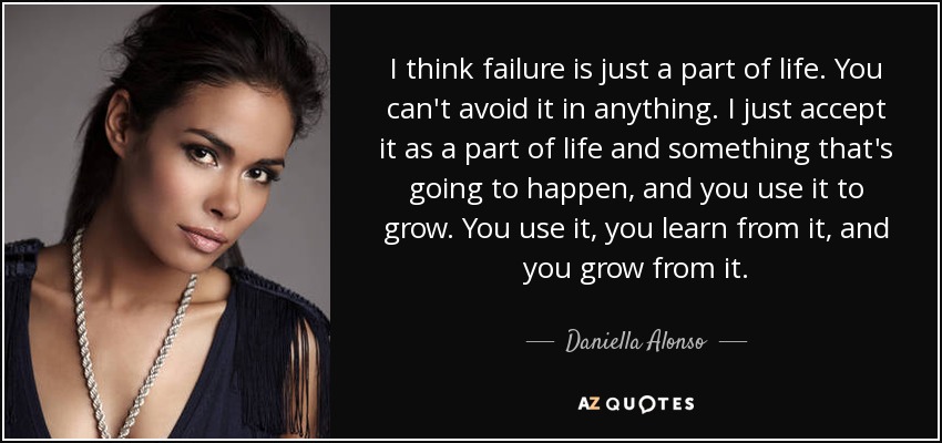 I think failure is just a part of life. You can't avoid it in anything. I just accept it as a part of life and something that's going to happen, and you use it to grow. You use it, you learn from it, and you grow from it. - Daniella Alonso