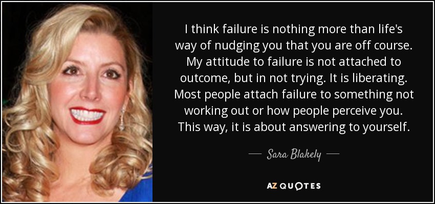 I think failure is nothing more than life's way of nudging you that you are off course. My attitude to failure is not attached to outcome, but in not trying. It is liberating. Most people attach failure to something not working out or how people perceive you. This way, it is about answering to yourself. - Sara Blakely
