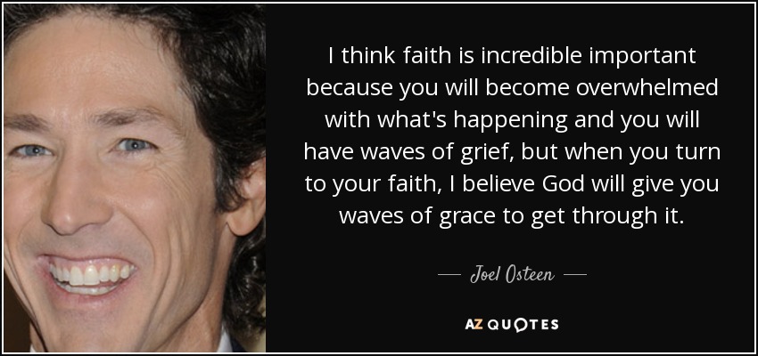 I think faith is incredible important because you will become overwhelmed with what's happening and you will have waves of grief, but when you turn to your faith, I believe God will give you waves of grace to get through it. - Joel Osteen