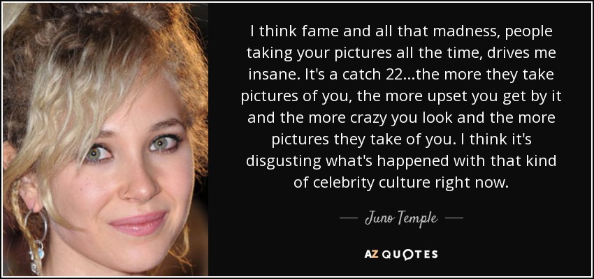 I think fame and all that madness, people taking your pictures all the time, drives me insane. It's a catch 22...the more they take pictures of you, the more upset you get by it and the more crazy you look and the more pictures they take of you. I think it's disgusting what's happened with that kind of celebrity culture right now. - Juno Temple