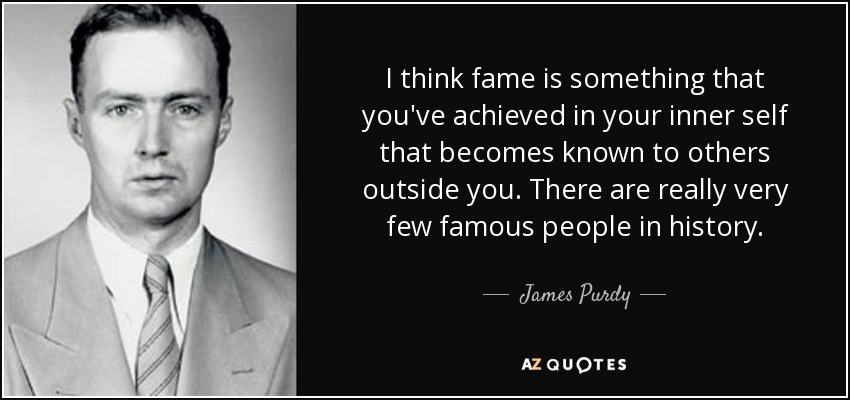 I think fame is something that you've achieved in your inner self that becomes known to others outside you. There are really very few famous people in history. - James Purdy