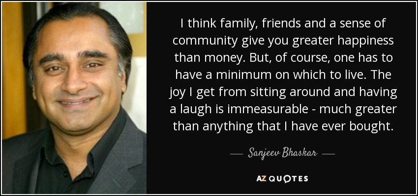 I think family, friends and a sense of community give you greater happiness than money. But, of course, one has to have a minimum on which to live. The joy I get from sitting around and having a laugh is immeasurable - much greater than anything that I have ever bought. - Sanjeev Bhaskar
