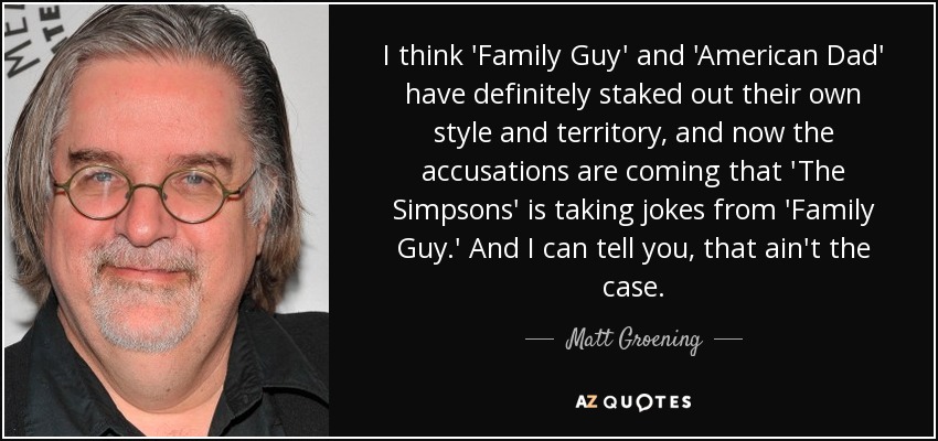 I think 'Family Guy' and 'American Dad' have definitely staked out their own style and territory, and now the accusations are coming that 'The Simpsons' is taking jokes from 'Family Guy.' And I can tell you, that ain't the case. - Matt Groening