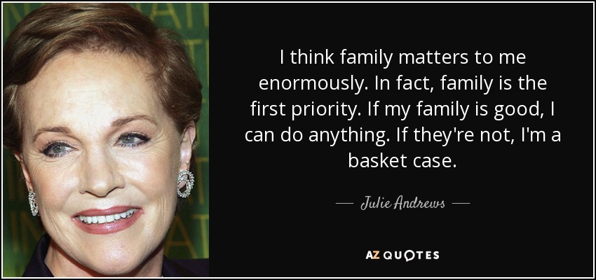 I think family matters to me enormously. In fact, family is the first priority. If my family is good, I can do anything. If they're not, I'm a basket case. - Julie Andrews