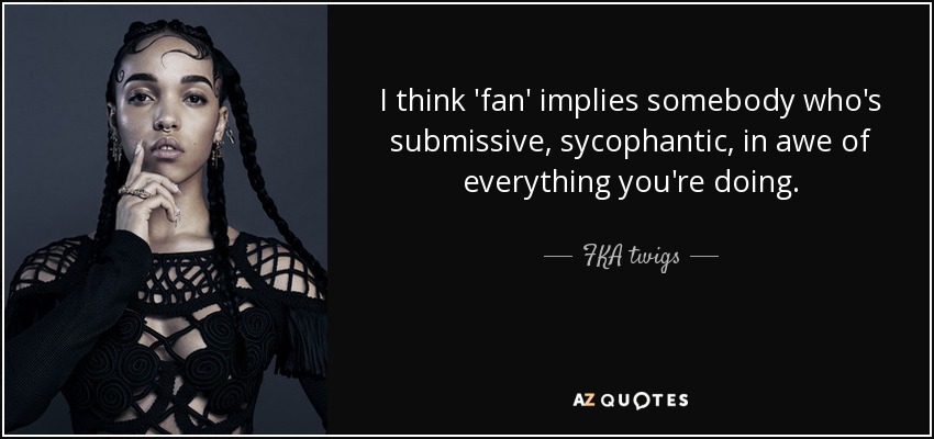I think 'fan' implies somebody who's submissive, sycophantic, in awe of everything you're doing. - FKA twigs