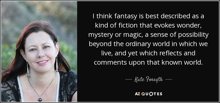 I think fantasy is best described as a kind of fiction that evokes wonder, mystery or magic, a sense of possibility beyond the ordinary world in which we live, and yet which reflects and comments upon that known world. - Kate Forsyth