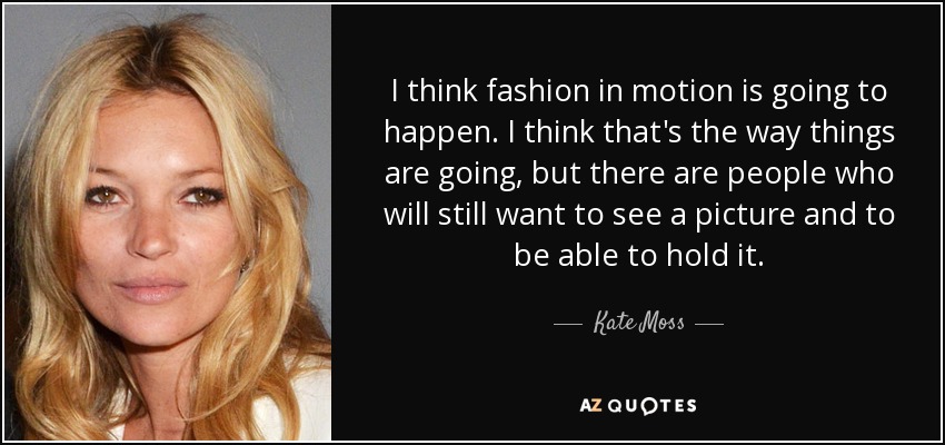 I think fashion in motion is going to happen. I think that's the way things are going, but there are people who will still want to see a picture and to be able to hold it. - Kate Moss