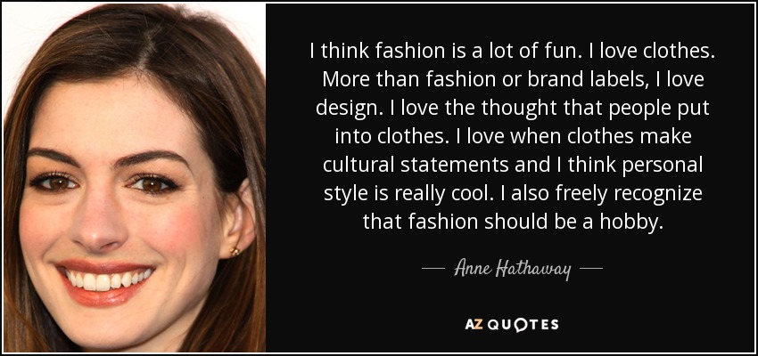 I think fashion is a lot of fun. I love clothes. More than fashion or brand labels, I love design. I love the thought that people put into clothes. I love when clothes make cultural statements and I think personal style is really cool. I also freely recognize that fashion should be a hobby. - Anne Hathaway