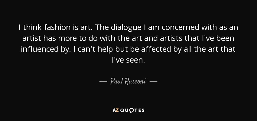 I think fashion is art. The dialogue I am concerned with as an artist has more to do with the art and artists that I've been influenced by. I can't help but be affected by all the art that I've seen. - Paul Rusconi