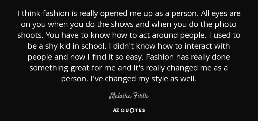 I think fashion is really opened me up as a person. All eyes are on you when you do the shows and when you do the photo shoots. You have to know how to act around people. I used to be a shy kid in school. I didn't know how to interact with people and now I find it so easy. Fashion has really done something great for me and it's really changed me as a person. I've changed my style as well. - Malaika Firth