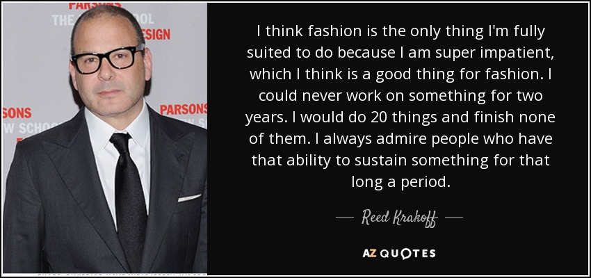 I think fashion is the only thing I'm fully suited to do because I am super impatient, which I think is a good thing for fashion. I could never work on something for two years. I would do 20 things and finish none of them. I always admire people who have that ability to sustain something for that long a period. - Reed Krakoff
