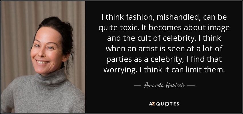 I think fashion, mishandled, can be quite toxic. It becomes about image and the cult of celebrity. I think when an artist is seen at a lot of parties as a celebrity, I find that worrying. I think it can limit them. - Amanda Harlech