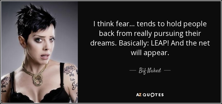 I think fear... tends to hold people back from really pursuing their dreams. Basically: LEAP! And the net will appear. - Bif Naked