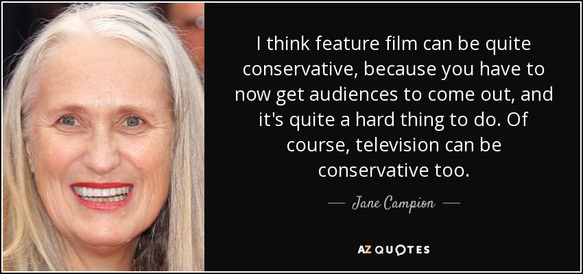 I think feature film can be quite conservative, because you have to now get audiences to come out, and it's quite a hard thing to do. Of course, television can be conservative too. - Jane Campion