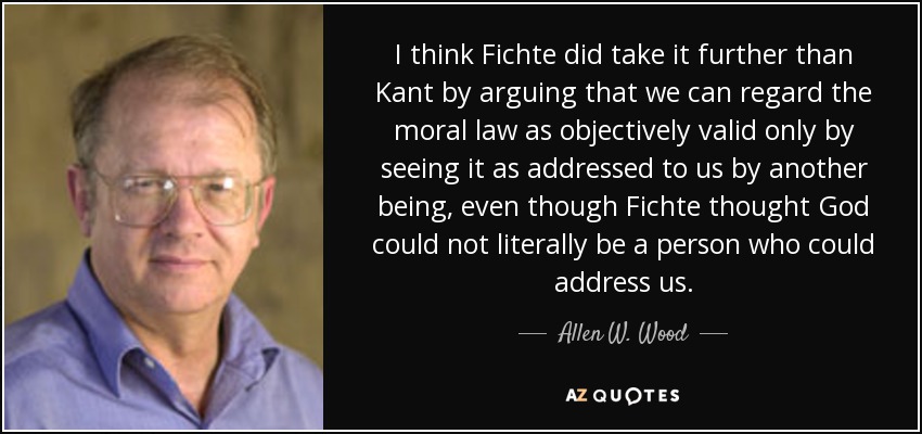 I think Fichte did take it further than Kant by arguing that we can regard the moral law as objectively valid only by seeing it as addressed to us by another being, even though Fichte thought God could not literally be a person who could address us. - Allen W. Wood