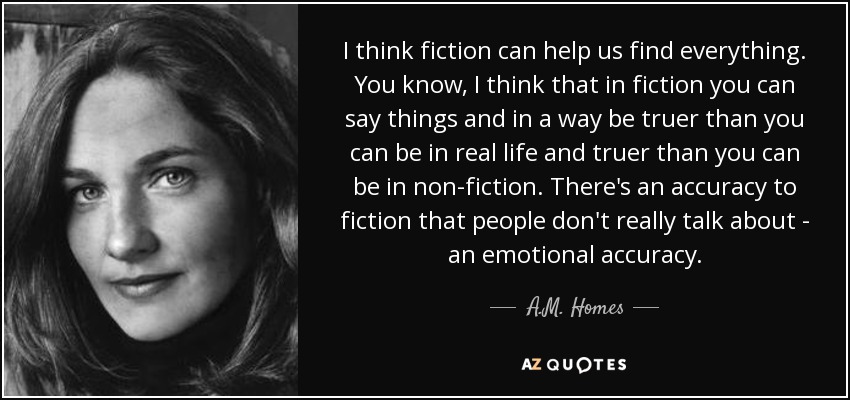 I think fiction can help us find everything. You know, I think that in fiction you can say things and in a way be truer than you can be in real life and truer than you can be in non-fiction. There's an accuracy to fiction that people don't really talk about - an emotional accuracy. - A.M. Homes