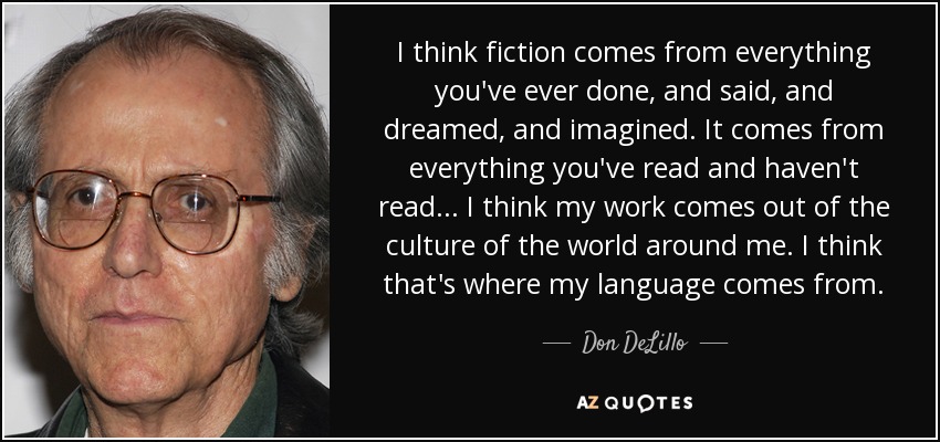 I think fiction comes from everything you've ever done, and said, and dreamed, and imagined. It comes from everything you've read and haven't read... I think my work comes out of the culture of the world around me. I think that's where my language comes from. - Don DeLillo