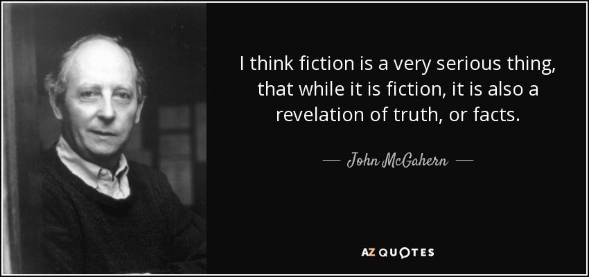 I think fiction is a very serious thing, that while it is fiction, it is also a revelation of truth, or facts. - John McGahern