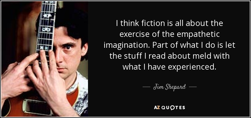 I think fiction is all about the exercise of the empathetic imagination. Part of what I do is let the stuff I read about meld with what I have experienced. - Jim Shepard