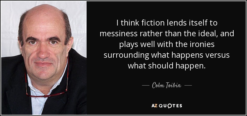 I think fiction lends itself to messiness rather than the ideal, and plays well with the ironies surrounding what happens versus what should happen. - Colm Toibin