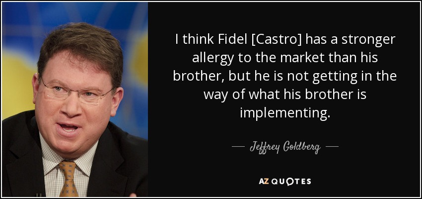 I think Fidel [Castro] has a stronger allergy to the market than his brother, but he is not getting in the way of what his brother is implementing. - Jeffrey Goldberg