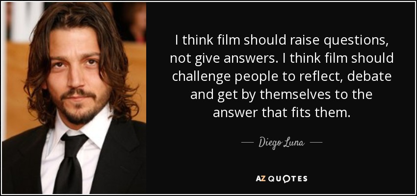 I think film should raise questions, not give answers. I think film should challenge people to reflect, debate and get by themselves to the answer that fits them. - Diego Luna