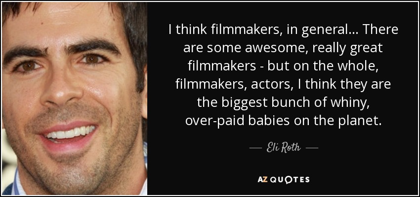 I think filmmakers, in general... There are some awesome, really great filmmakers - but on the whole, filmmakers, actors, I think they are the biggest bunch of whiny, over-paid babies on the planet. - Eli Roth