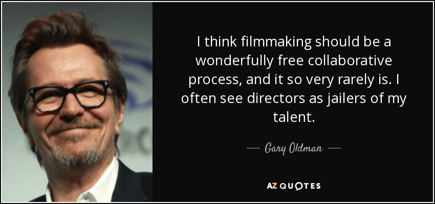 I think filmmaking should be a wonderfully free collaborative process, and it so very rarely is. I often see directors as jailers of my talent. - Gary Oldman