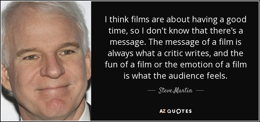 I think films are about having a good time, so I don't know that there's a message. The message of a film is always what a critic writes, and the fun of a film or the emotion of a film is what the audience feels. - Steve Martin